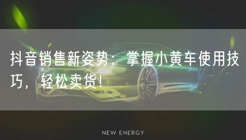 抖音销售新姿势：掌握小黄车使用技巧，轻松卖货！