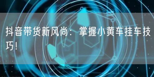 抖音带货新风尚：掌握小黄车挂车技巧！